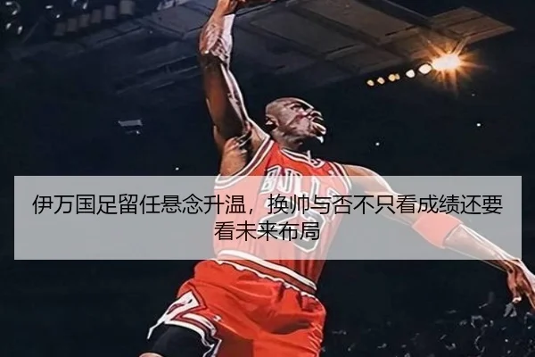 伊万国足留任悬念升温，换帅与否不只看成绩还要看未来布局